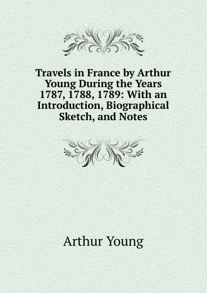 Обложка книги Travels in France by Arthur Young During the Years 1787, 1788, 1789: With an Introduction, Biographical Sketch, and Notes, Arthur Young