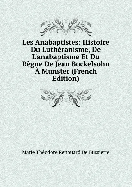 Обложка книги Les Anabaptistes: Histoire Du Lutheranisme, De L.anabaptisme Et Du Regne De Jean Bockelsohn A Munster (French Edition), Marie Théodore Renouard de Bussierre