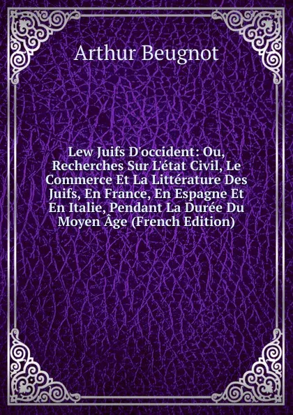 Обложка книги Lew Juifs D.occident: Ou, Recherches Sur L.etat Civil, Le Commerce Et La Litterature Des Juifs, En France, En Espagne Et En Italie, Pendant La Duree Du Moyen Age (French Edition), Arthur Beugnot