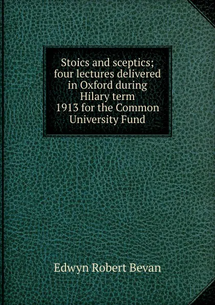 Обложка книги Stoics and sceptics; four lectures delivered in Oxford during Hilary term 1913 for the Common University Fund, Edwyn Robert Bevan