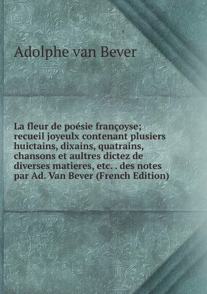 Обложка книги La fleur de poesie francoyse; recueil joyeulx contenant plusiers huictains, dixains, quatrains, chansons et aultres dictez de diverses matieres, etc. . des notes par Ad. Van Bever (French Edition), Adolphe van Bever