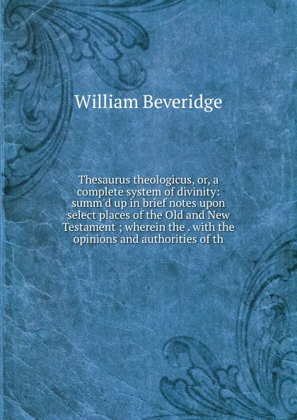 Обложка книги Thesaurus theologicus, or, a complete system of divinity: summ.d up in brief notes upon select places of the Old and New Testament ; wherein the . with the opinions and authorities of th, William Beveridge