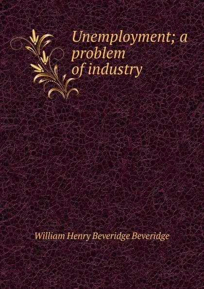 Обложка книги Unemployment; a problem of industry, William Henry Beveridge Beveridge