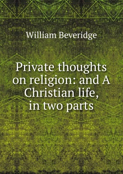 Обложка книги Private thoughts on religion: and A Christian life, in two parts, William Beveridge