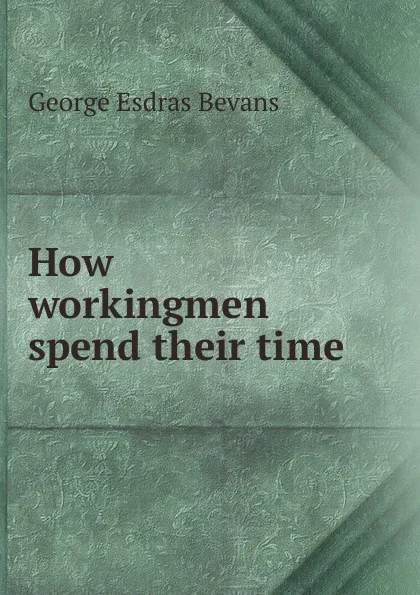 Обложка книги How workingmen spend their time, George Esdras Bevans