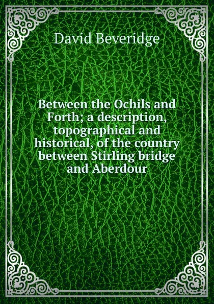 Обложка книги Between the Ochils and Forth; a description, topographical and historical, of the country between Stirling bridge and Aberdour, David Beveridge