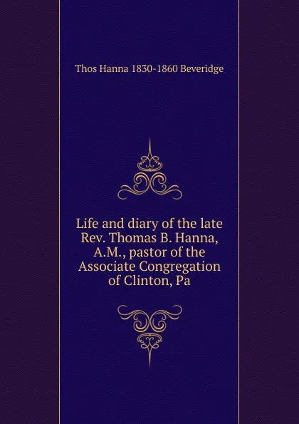 Обложка книги Life and diary of the late Rev. Thomas B. Hanna, A.M., pastor of the Associate Congregation of Clinton, Pa, Thos Hanna 1830-1860 Beveridge