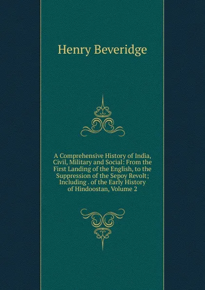 Обложка книги A Comprehensive History of India, Civil, Military and Social: From the First Landing of the English, to the Suppression of the Sepoy Revolt; Including . of the Early History of Hindoostan, Volume 2, Henry Beveridge