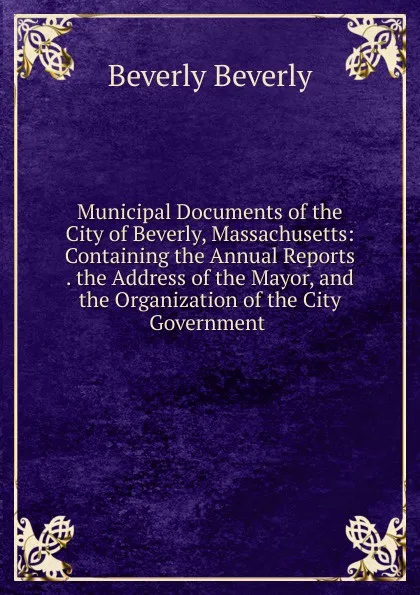 Обложка книги Municipal Documents of the City of Beverly, Massachusetts: Containing the Annual Reports . the Address of the Mayor, and the Organization of the City Government ., Beverly Beverly