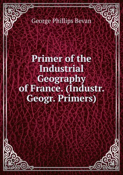 Обложка книги Primer of the Industrial Geography of France. (Industr. Geogr. Primers)., George Phillips Bevan