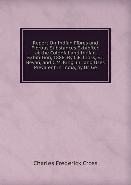 Обложка книги Report On Indian Fibres and Fibrous Substances Exhibited at the Colonial and Indian Exhibition, 1886: By C.F. Cross, E.J. Bevan, and C.M. King, in . and Uses Prevalent in India, by Dr. Ge, Charles Frederick Cross