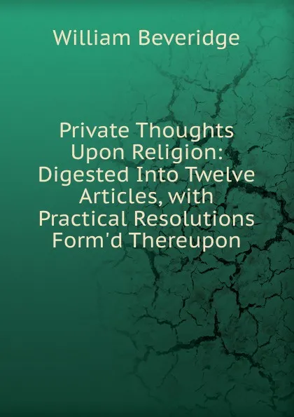 Обложка книги Private Thoughts Upon Religion: Digested Into Twelve Articles, with Practical Resolutions Form.d Thereupon, William Beveridge