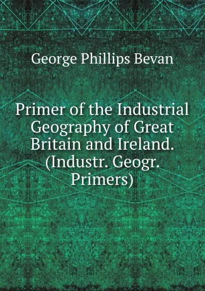 Обложка книги Primer of the Industrial Geography of Great Britain and Ireland. (Industr. Geogr. Primers)., George Phillips Bevan