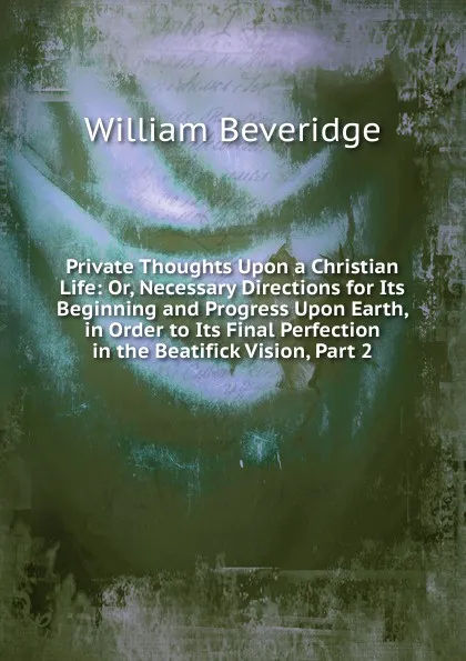 Обложка книги Private Thoughts Upon a Christian Life: Or, Necessary Directions for Its Beginning and Progress Upon Earth, in Order to Its Final Perfection in the Beatifick Vision, Part 2, William Beveridge