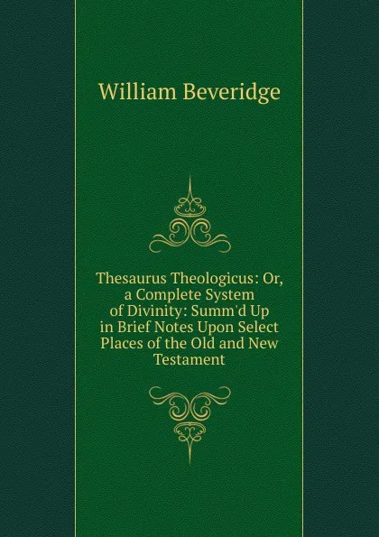 Обложка книги Thesaurus Theologicus: Or, a Complete System of Divinity: Summ.d Up in Brief Notes Upon Select Places of the Old and New Testament, William Beveridge