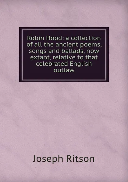 Обложка книги Robin Hood: a collection of all the ancient poems, songs and ballads, now extant, relative to that celebrated English outlaw, Joseph Ritson