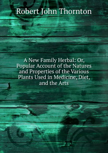 Обложка книги A New Family Herbal: Or, Popular Account of the Natures and Properties of the Various Plants Used in Medicine, Diet, and the Arts, Robert John Thornton