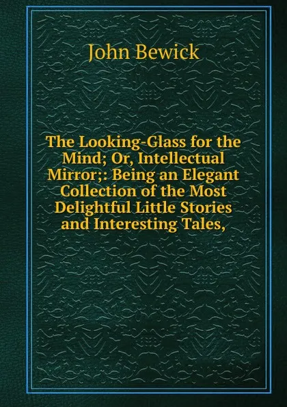 Обложка книги The Looking-Glass for the Mind; Or, Intellectual Mirror;: Being an Elegant Collection of the Most Delightful Little Stories and Interesting Tales,, John Bewick