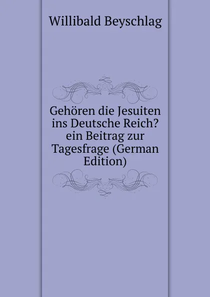 Обложка книги Gehoren die Jesuiten ins Deutsche Reich. ein Beitrag zur Tagesfrage (German Edition), Willibald Beyschlag