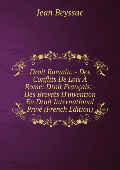 Обложка книги Droit Romain: - Des Conflits De Lois A Rome: Droit Francais:- Des Brevets D.invention En Droit International Prive (French Edition), Jean Beyssac