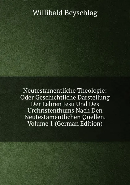 Обложка книги Neutestamentliche Theologie: Oder Geschichtliche Darstellung Der Lehren Jesu Und Des Urchristenthums Nach Den Neutestamentlichen Quellen, Volume 1 (German Edition), Willibald Beyschlag