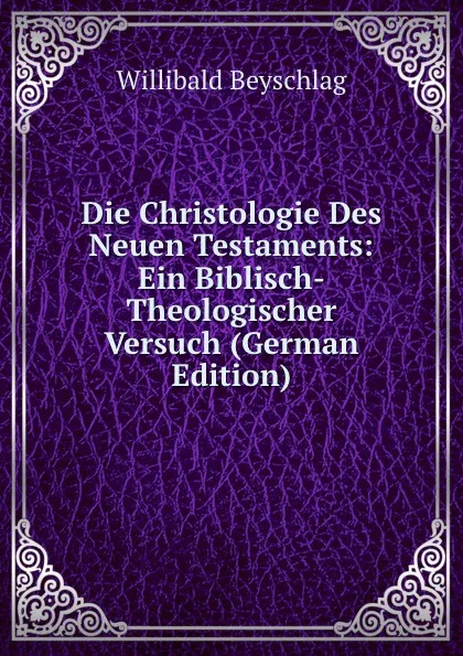 Обложка книги Die Christologie Des Neuen Testaments: Ein Biblisch-Theologischer Versuch (German Edition), Willibald Beyschlag