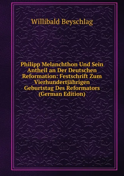 Обложка книги Philipp Melanchthon Und Sein Antheil an Der Deutschen Reformation: Festschrift Zum Vierhundertjahrigen Geburtstag Des Reformators (German Edition), Willibald Beyschlag