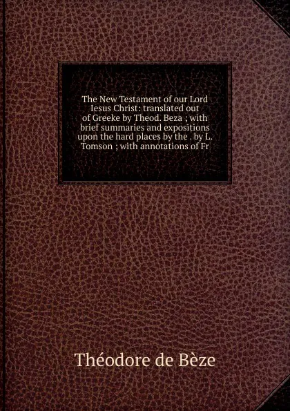 Обложка книги The New Testament of our Lord Iesus Christ: translated out of Greeke by Theod. Beza ; with brief summaries and expositions upon the hard places by the . by L. Tomson ; with annotations of Fr., Théodore de Bèze