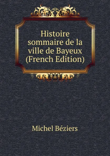 Обложка книги Histoire sommaire de la ville de Bayeux (French Edition), Michel Béziers