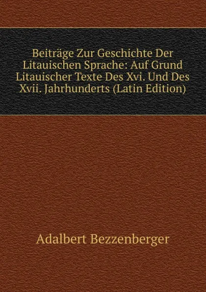 Обложка книги Beitrage Zur Geschichte Der Litauischen Sprache: Auf Grund Litauischer Texte Des Xvi. Und Des Xvii. Jahrhunderts (Latin Edition), Adalbert Bezzenberger