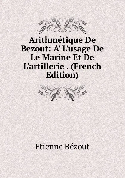 Обложка книги Arithmetique De Bezout: A. L.usage De Le Marine Et De L.artillerie . (French Edition), Etienne Bézout