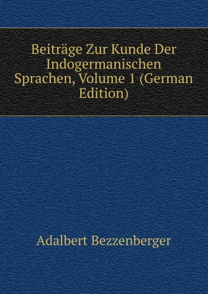 Обложка книги Beitrage Zur Kunde Der Indogermanischen Sprachen, Volume 1 (German Edition), Adalbert Bezzenberger