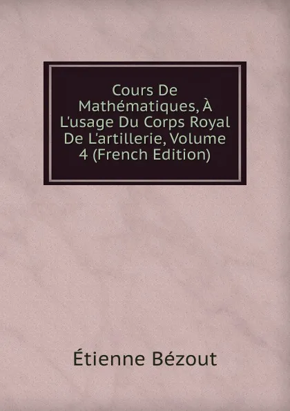 Обложка книги Cours De Mathematiques, A L.usage Du Corps Royal De L.artillerie, Volume 4 (French Edition), Etienne Bézout