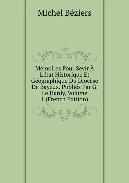 Обложка книги Memoires Pour Sevir A L.etat Historique Et Geographique Du Diocese De Bayeux. Publies Par G. Le Hardy, Volume 1 (French Edition), Michel Béziers