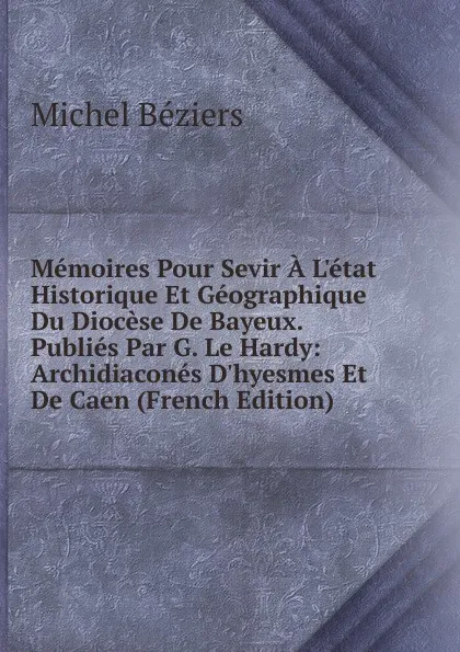 Обложка книги Memoires Pour Sevir A L.etat Historique Et Geographique Du Diocese De Bayeux. Publies Par G. Le Hardy: Archidiacones D.hyesmes Et De Caen (French Edition), Michel Béziers