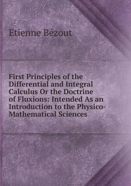 Обложка книги First Principles of the Differential and Integral Calculus Or the Doctrine of Fluxions: Intended As an Introduction to the Physico- Mathematical Sciences, Etienne Bézout