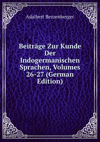 Обложка книги Beitrage Zur Kunde Der Indogermanischen Sprachen, Volumes 26-27 (German Edition), Adalbert Bezzenberger