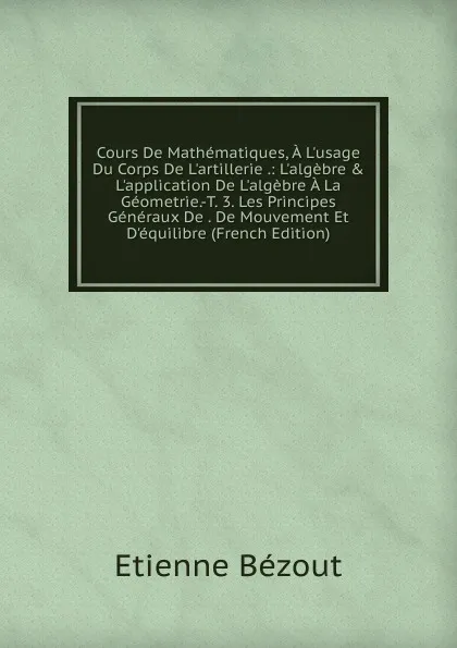 Обложка книги Cours De Mathematiques, A L.usage Du Corps De L.artillerie .: L.algebre . L.application De L.algebre A La Geometrie.-T. 3. Les Principes Generaux De . De Mouvement Et D.equilibre (French Edition), Etienne Bézout