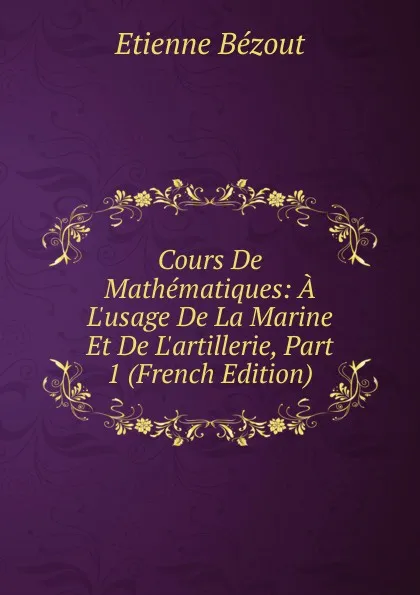 Обложка книги Cours De Mathematiques: A L.usage De La Marine Et De L.artillerie, Part 1 (French Edition), Etienne Bézout