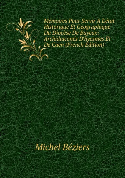 Обложка книги Memoires Pour Servir A L.etat Historique Et Geographique Du Diocese De Bayeux: Archidiacones D.hyesmes Et De Caen (French Edition), Michel Béziers