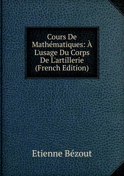 Обложка книги Cours De Mathematiques: A L.usage Du Corps De L.artillerie (French Edition), Etienne Bézout