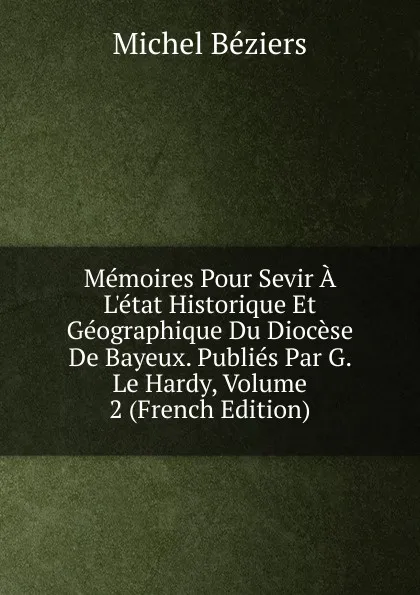 Обложка книги Memoires Pour Sevir A L.etat Historique Et Geographique Du Diocese De Bayeux. Publies Par G. Le Hardy, Volume 2 (French Edition), Michel Béziers