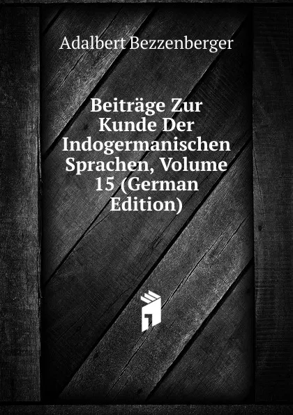 Обложка книги Beitrage Zur Kunde Der Indogermanischen Sprachen, Volume 15 (German Edition), Adalbert Bezzenberger