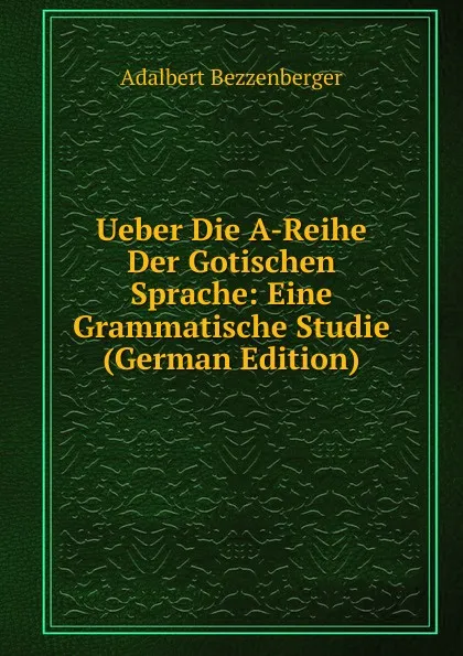 Обложка книги Ueber Die A-Reihe Der Gotischen Sprache: Eine Grammatische Studie (German Edition), Adalbert Bezzenberger