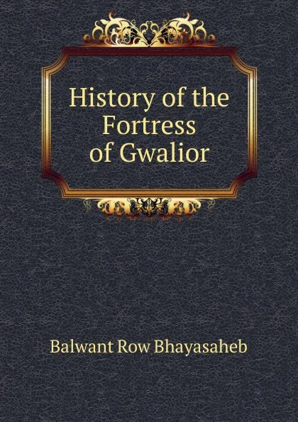 Обложка книги History of the Fortress of Gwalior, Balwant Row Bhayasaheb