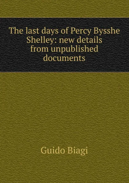 Обложка книги The last days of Percy Bysshe Shelley: new details from unpublished documents, Guido Biagi