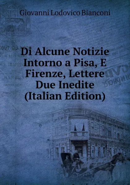 Обложка книги Di Alcune Notizie Intorno a Pisa, E Firenze, Lettere Due Inedite (Italian Edition), Giovanni Lodovico Bianconi