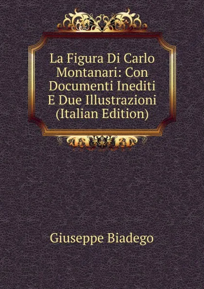 Обложка книги La Figura Di Carlo Montanari: Con Documenti Inediti E Due Illustrazioni (Italian Edition), Giuseppe Biadego