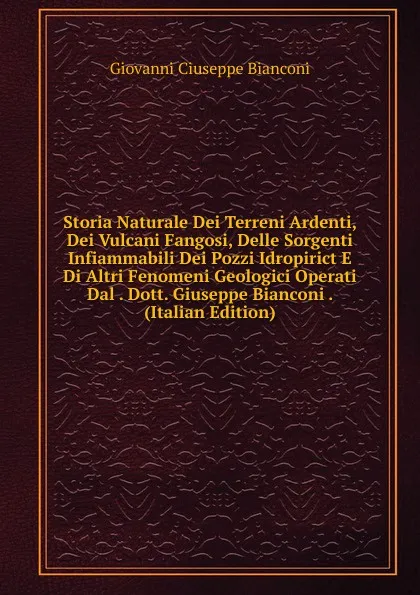 Обложка книги Storia Naturale Dei Terreni Ardenti, Dei Vulcani Fangosi, Delle Sorgenti Infiammabili Dei Pozzi Idropirict E Di Altri Fenomeni Geologici Operati Dal . Dott. Giuseppe Bianconi . (Italian Edition), Giovanni Ciuseppe Bianconi