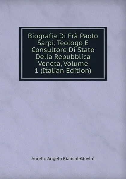 Обложка книги Biografia Di Fra Paolo Sarpi, Teologo E Consultore Di Stato Della Repubblica Veneta, Volume 1 (Italian Edition), Aurelio Angelo Bianchi-Giovini